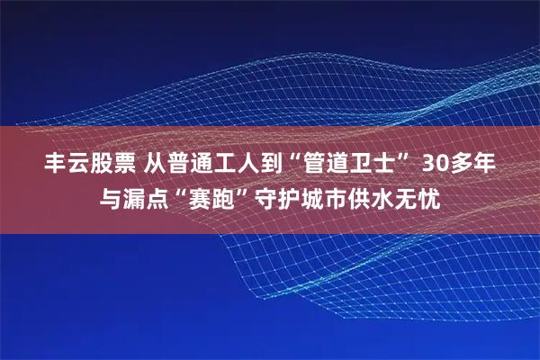 丰云股票 从普通工人到“管道卫士” 30多年与漏点“赛跑”守护城市供水无忧