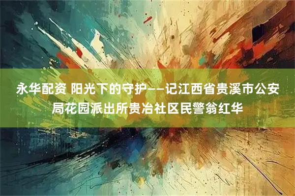 永华配资 阳光下的守护——记江西省贵溪市公安局花园派出所贵冶社区民警翁红华