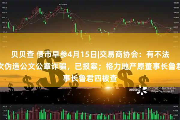 贝贝查 债市早参4月15日|交易商协会：有不法分子多次伪造公文公章诈骗，已报案；格力地产原董事长鲁君四被查