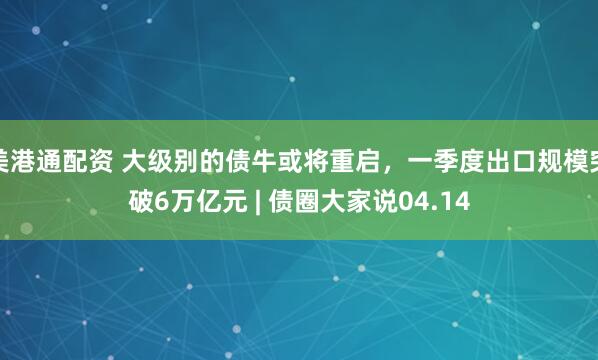 美港通配资 大级别的债牛或将重启，一季度出口规模突破6万亿元 | 债圈大家说04.14