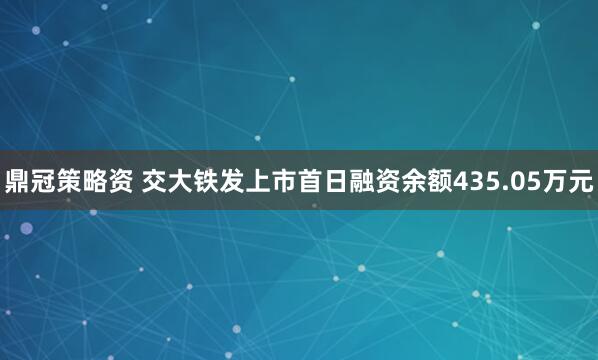 鼎冠策略资 交大铁发上市首日融资余额435.05万元