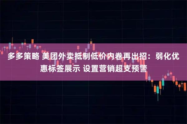 多多策略 美团外卖抵制低价内卷再出招：弱化优惠标签展示 设置营销超支预警