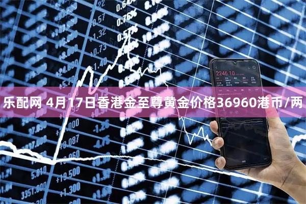 乐配网 4月17日香港金至尊黄金价格36960港币/两