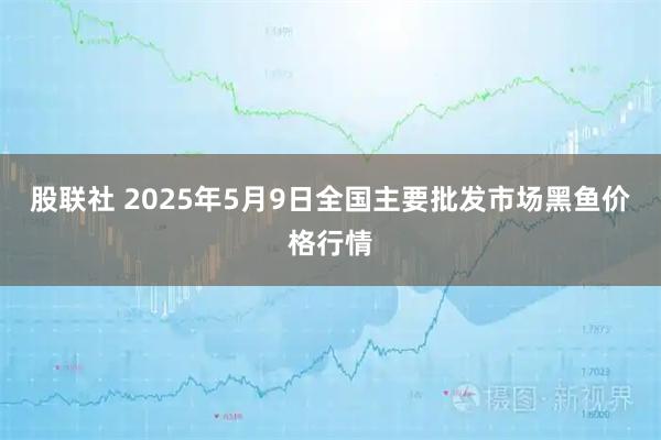 股联社 2025年5月9日全国主要批发市场黑鱼价格行情