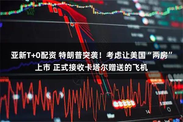 亚新T+0配资 特朗普突袭！考虑让美国“两房”上市 正式接收卡塔尔赠送的飞机