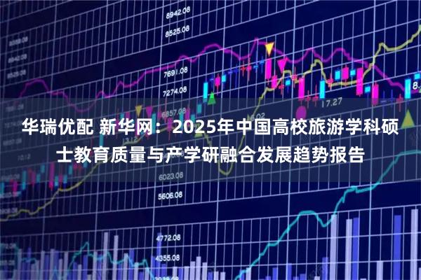 华瑞优配 新华网：2025年中国高校旅游学科硕士教育质量与产学研融合发展趋势报告