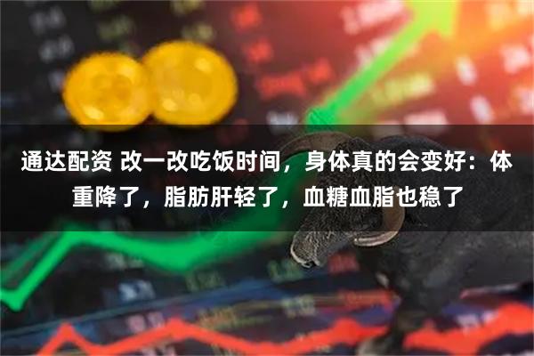 通达配资 改一改吃饭时间，身体真的会变好：体重降了，脂肪肝轻了，血糖血脂也稳了