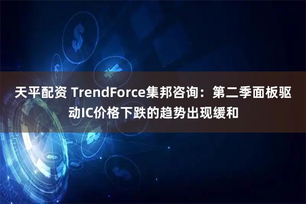 天平配资 TrendForce集邦咨询：第二季面板驱动IC价格下跌的趋势出现缓和