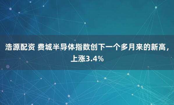 浩源配资 费城半导体指数创下一个多月来的新高，上涨3.4%