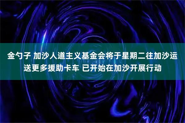 金勺子 加沙人道主义基金会将于星期二往加沙运送更多援助卡车 已开始在加沙开展行动