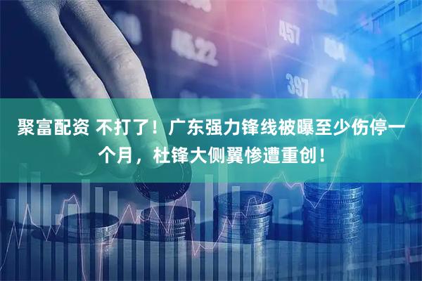 聚富配资 不打了！广东强力锋线被曝至少伤停一个月，杜锋大侧翼惨遭重创！