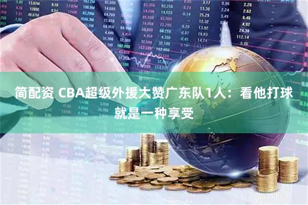 简配资 CBA超级外援大赞广东队1人：看他打球就是一种享受