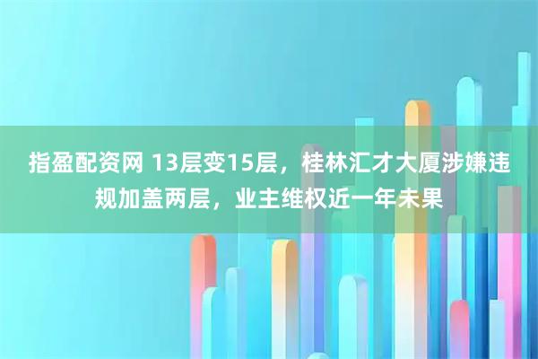 指盈配资网 13层变15层，桂林汇才大厦涉嫌违规加盖两层，业主维权近一年未果