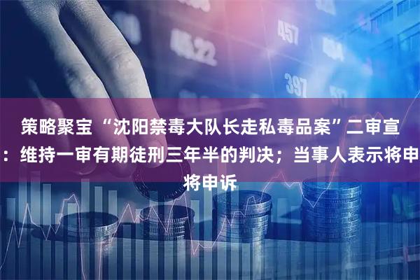 策略聚宝 “沈阳禁毒大队长走私毒品案”二审宣判：维持一审有期徒刑三年半的判决；当事人表示将申诉