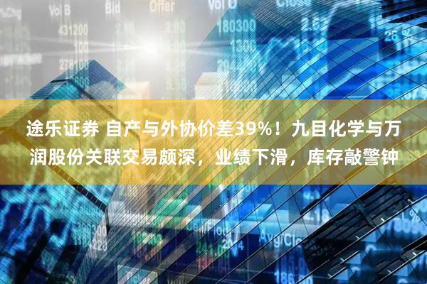 途乐证券 自产与外协价差39%！九目化学与万润股份关联交易颇深，业绩下滑，库存敲警钟