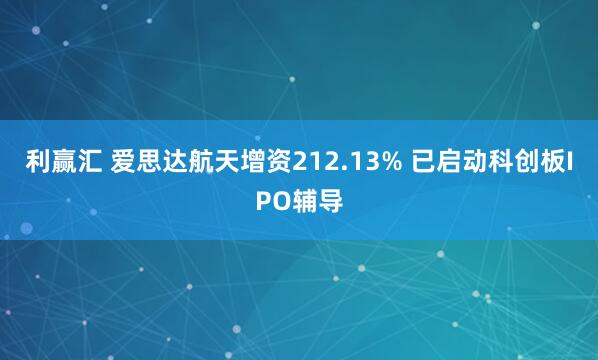 利赢汇 爱思达航天增资212.13% 已启动科创板IPO辅导