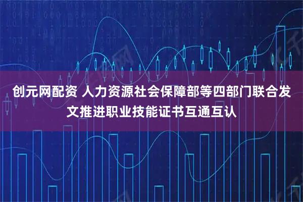 创元网配资 人力资源社会保障部等四部门联合发文推进职业技能证书互通互认