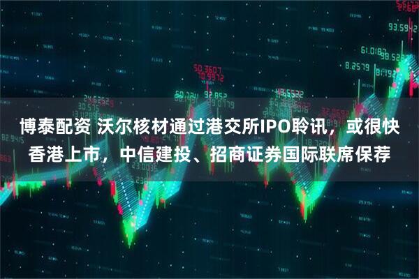 博泰配资 沃尔核材通过港交所IPO聆讯，或很快香港上市，中信建投、招商证券国际联席保荐