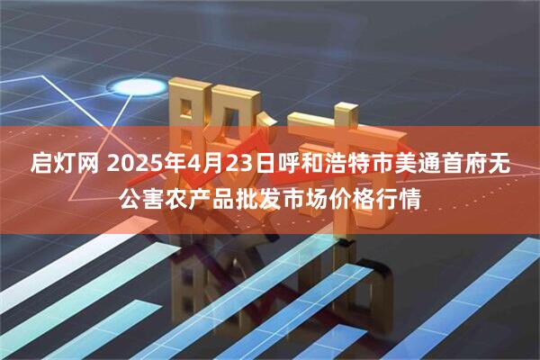 启灯网 2025年4月23日呼和浩特市美通首府无公害农产品批发市场价格行情
