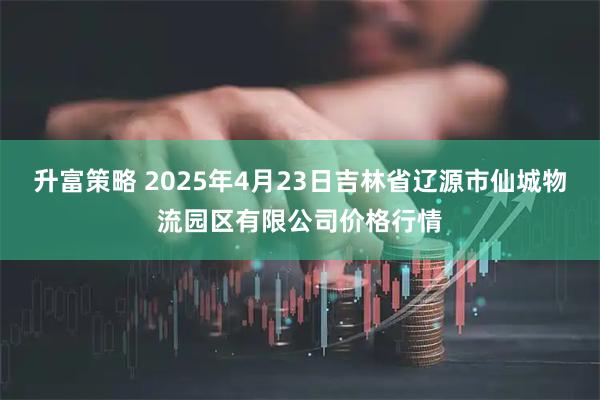 升富策略 2025年4月23日吉林省辽源市仙城物流园区有限公司价格行情