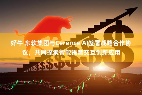 好牛 东软集团与Cerence AI签署战略合作协议，共同探索智能语音交互创新应用