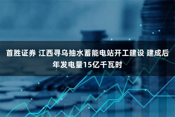 首胜证券 江西寻乌抽水蓄能电站开工建设 建成后年发电量15亿千瓦时