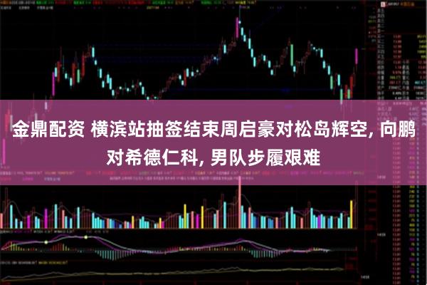 金鼎配资 横滨站抽签结束周启豪对松岛辉空, 向鹏对希德仁科, 男队步履艰难
